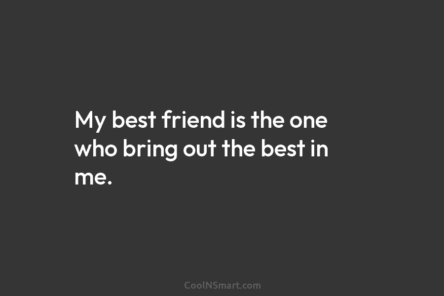 My best friend is the one who bring out the best in me.