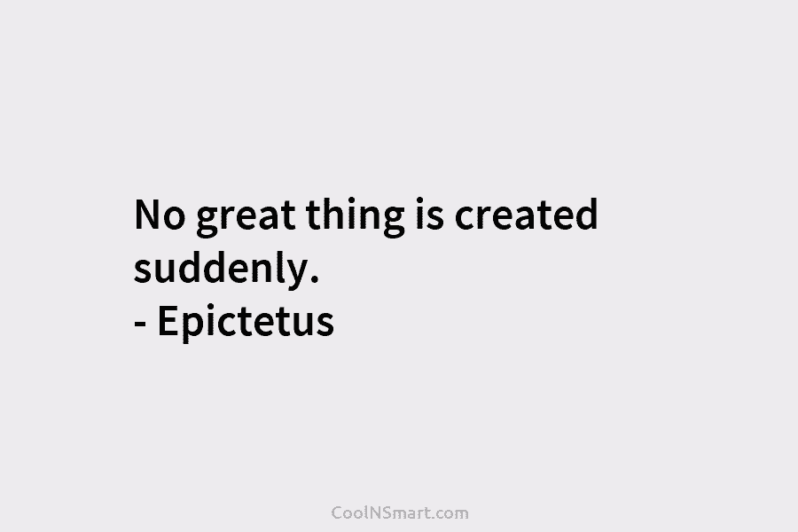 No great thing is created suddenly. – Epictetus