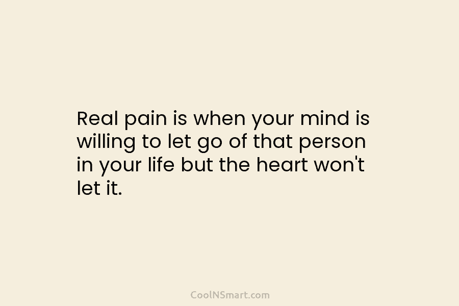 Real pain is when your mind is willing to let go of that person in your life but the heart...