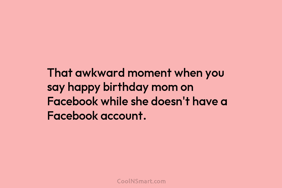 That awkward moment when you say happy birthday mom on Facebook while she doesn’t have a Facebook account.