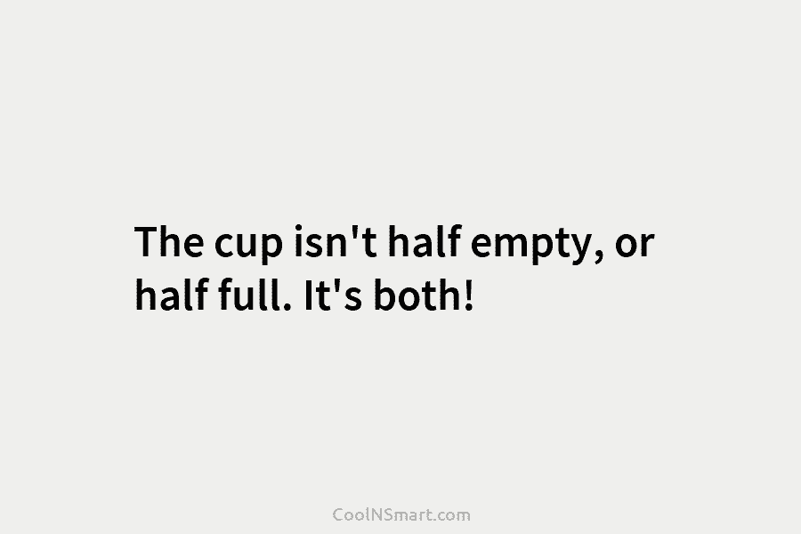 The cup isn’t half empty, or half full. It’s both!