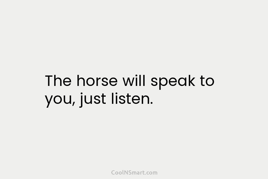 The horse will speak to you, just listen.