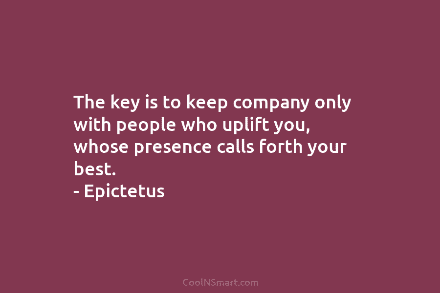 The key is to keep company only with people who uplift you, whose presence calls forth your best. – Epictetus
