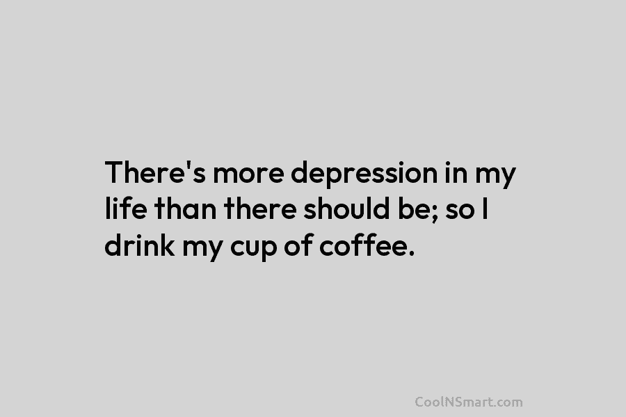 There’s more depression in my life than there should be; so I drink my cup of coffee.