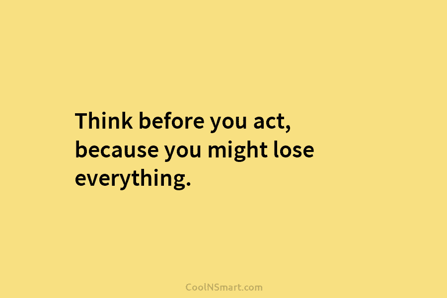 Think before you act, because you might lose everything.