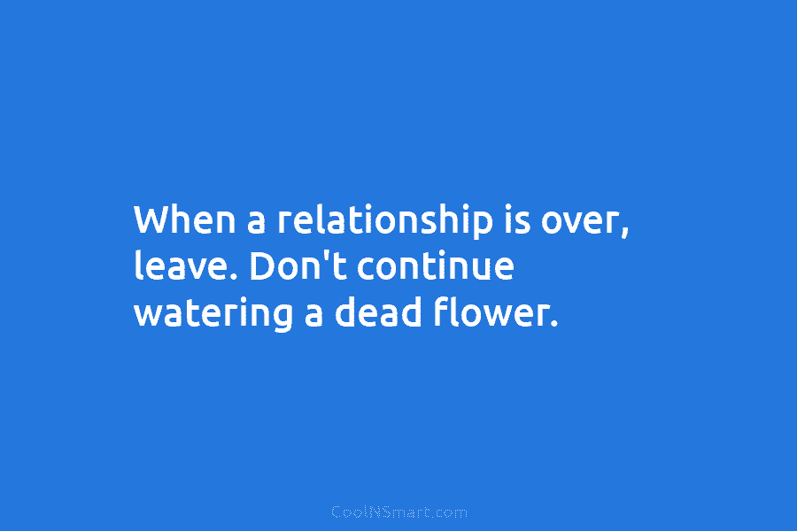 When a relationship is over, leave. Don’t continue watering a dead flower.