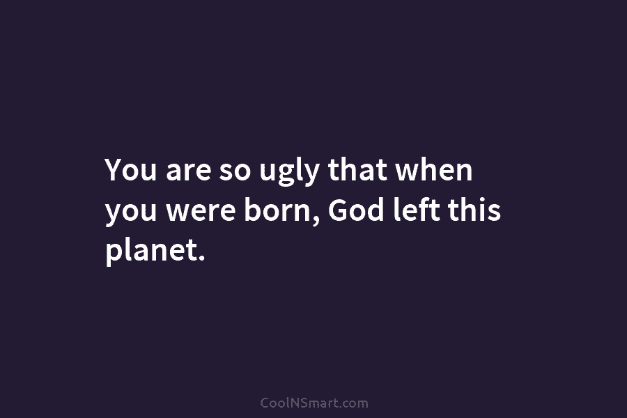 You are so ugly that when you were born, God left this planet.