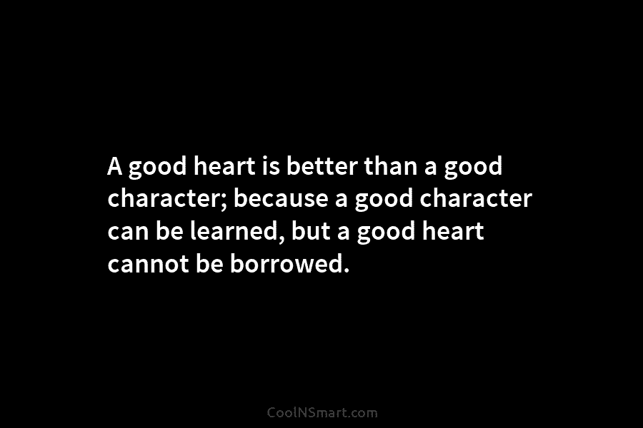 A good heart is better than a good character; because a good character can be learned, but a good heart...