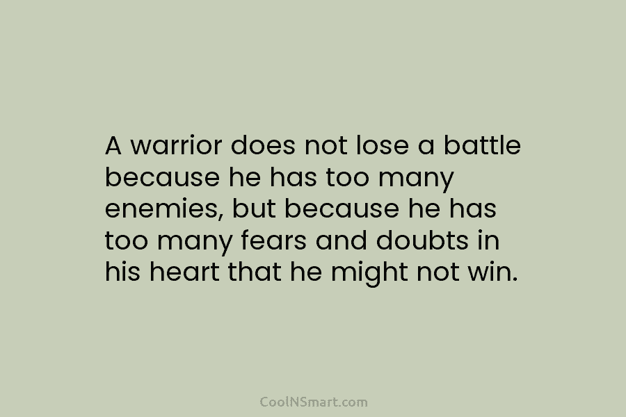 A warrior does not lose a battle because he has too many enemies, but because he has too many fears...