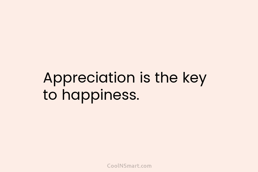 Appreciation is the key to happiness.
