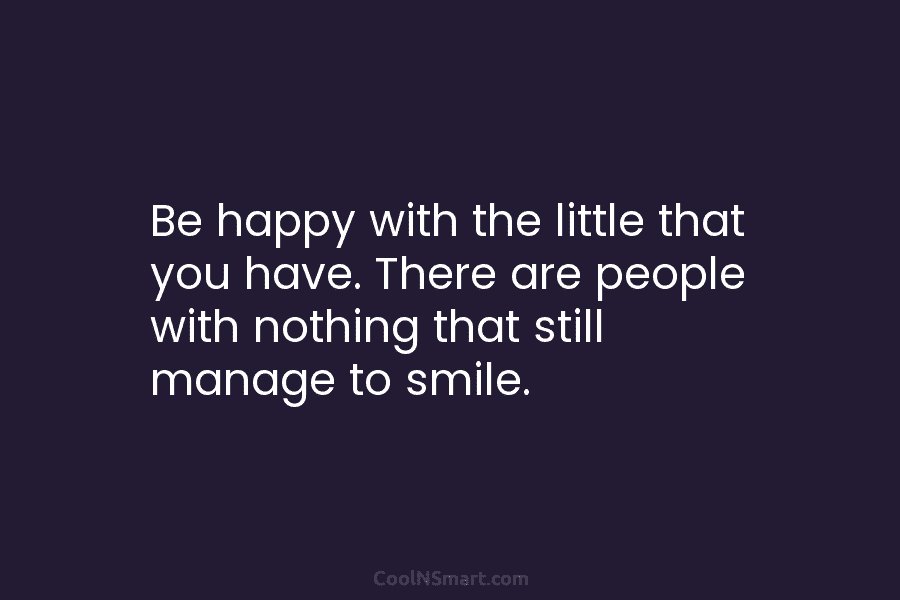 Be happy with the little that you have. There are people with nothing that still...