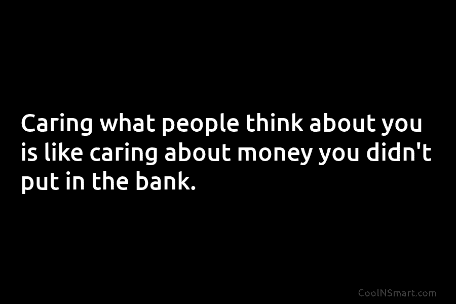 Caring what people think about you is like caring about money you didn’t put in...