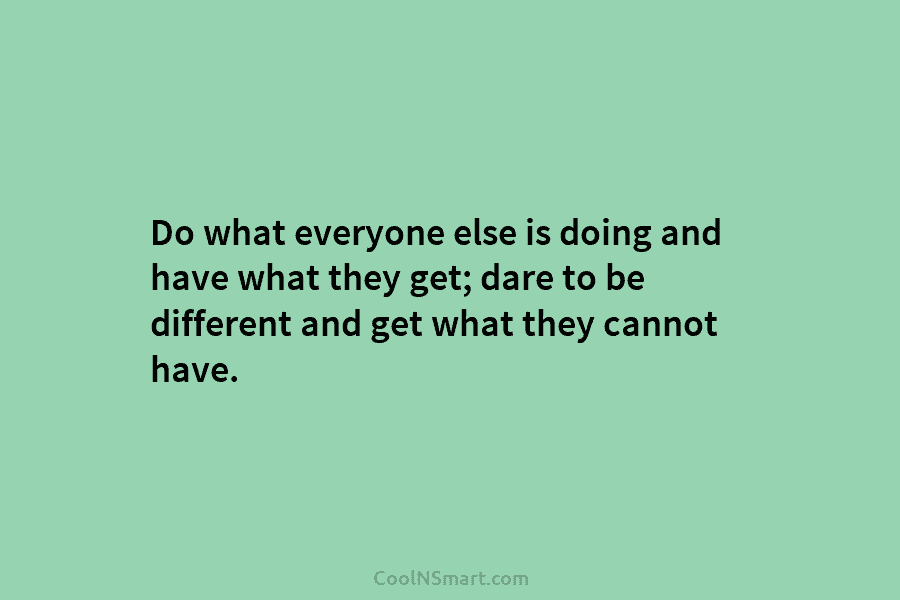 Do what everyone else is doing and have what they get; dare to be different...