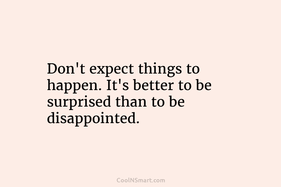 Don’t expect things to happen. It’s better to be surprised than to be disappointed.
