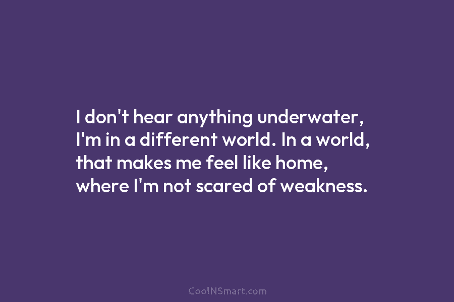 I don’t hear anything underwater, I’m in a different world. In a world, that makes...