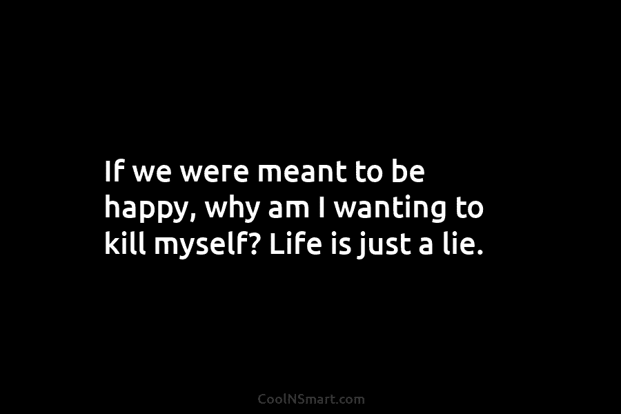 If we were meant to be happy, why am I wanting to kill myself? Life is just a lie.