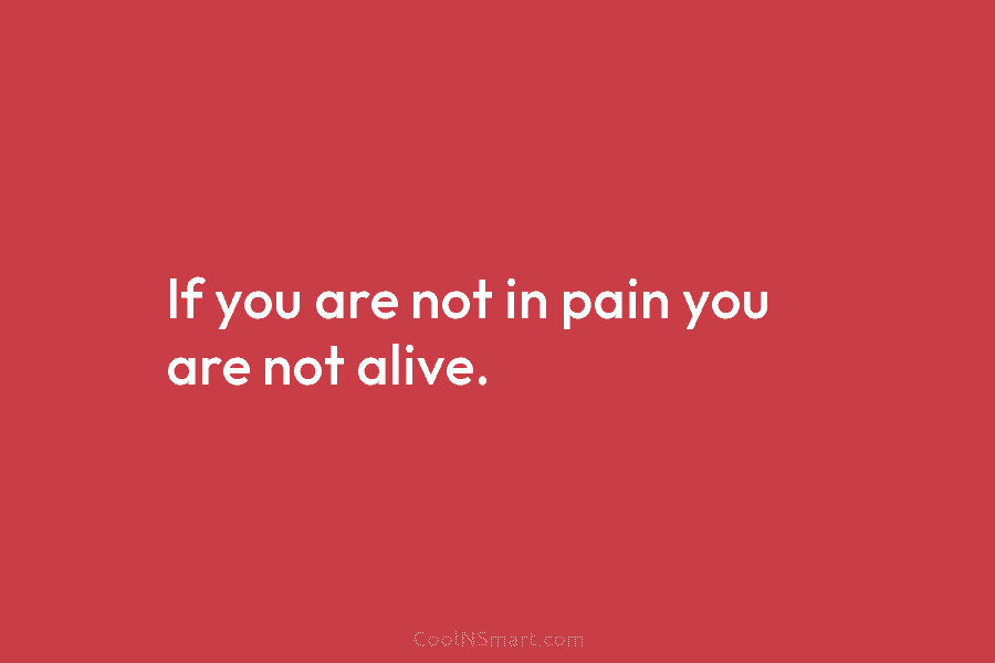 If you are not in pain you are not alive.