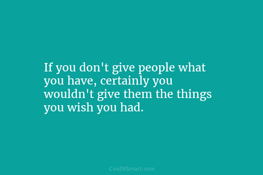 If you don’t give people what you have, certainly you wouldn’t give them the things...