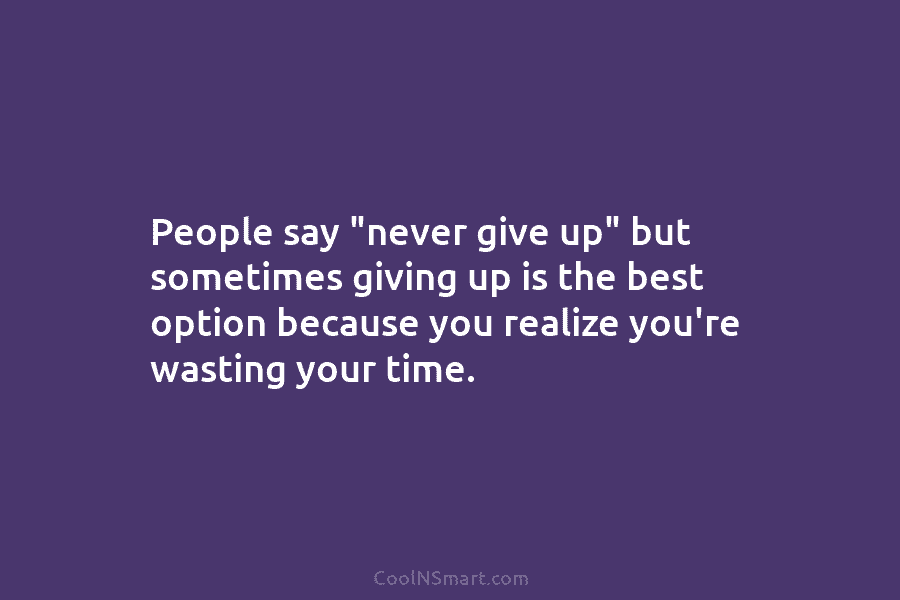 People say “never give up” but sometimes giving up is the best option because you realize you’re wasting your time.