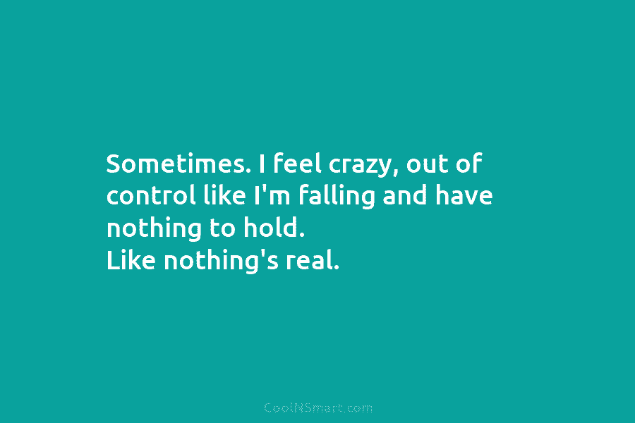 Sometimes. I feel crazy, out of control like I’m falling and have nothing to hold....