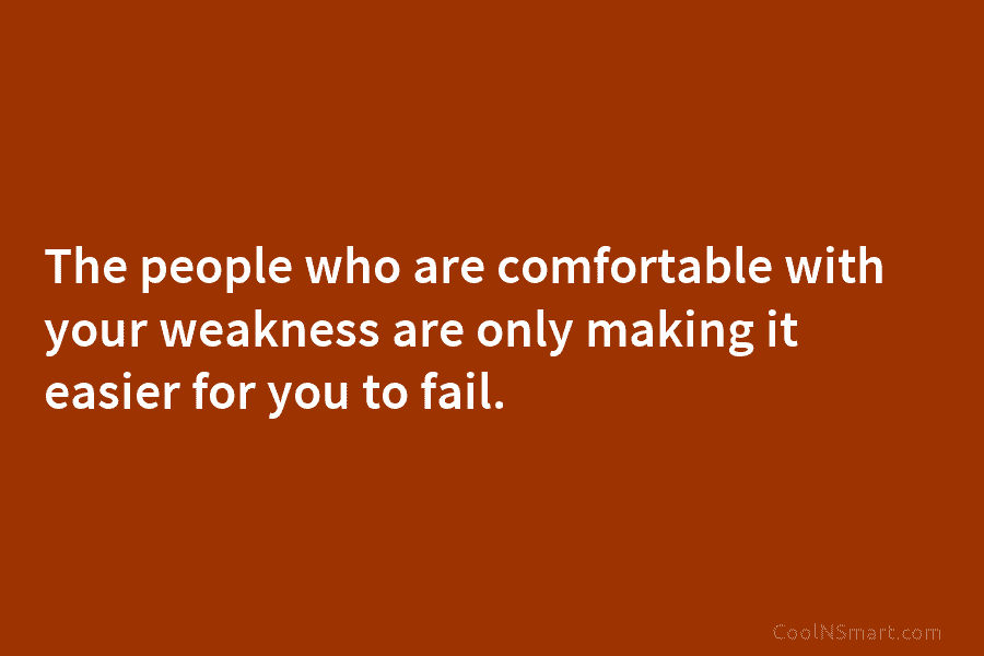 The people who are comfortable with your weakness are only making it easier for you to fail.