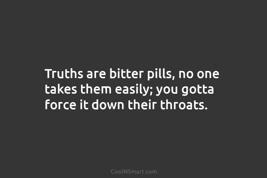 Truths are bitter pills, no one takes them easily; you gotta force it down their...