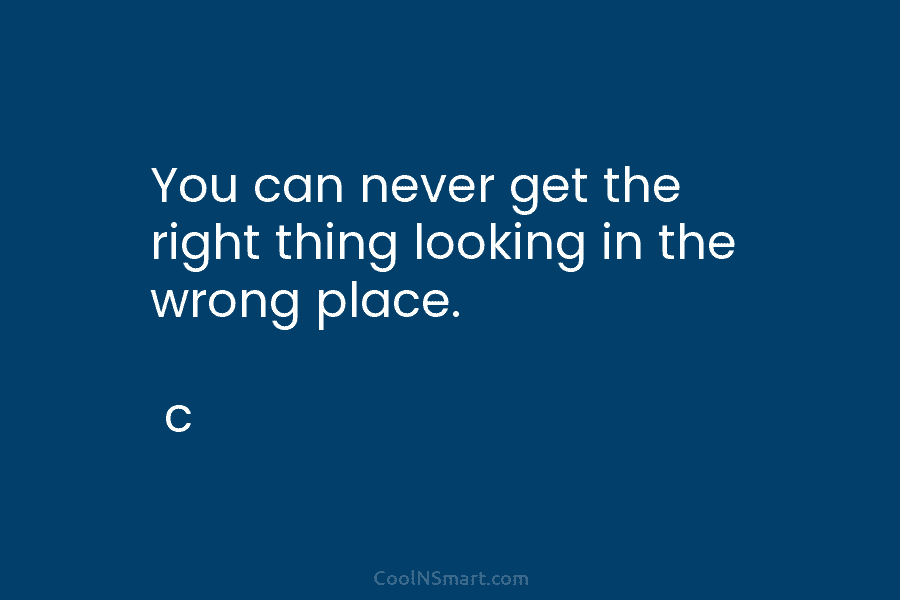 You can never get the right thing looking in the wrong place. c