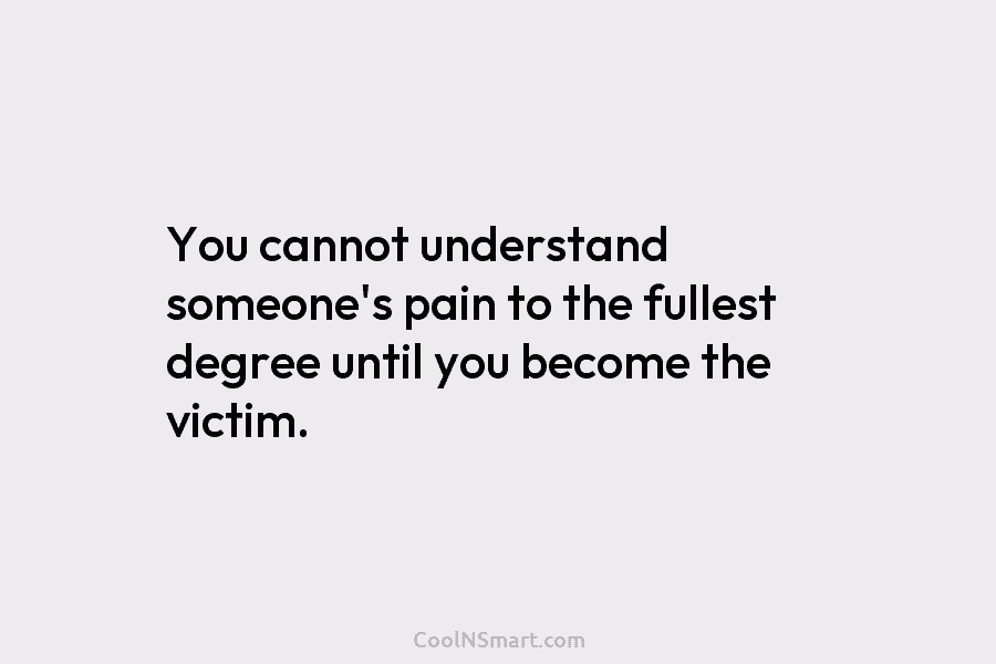 You cannot understand someone’s pain to the fullest degree until you become the victim.