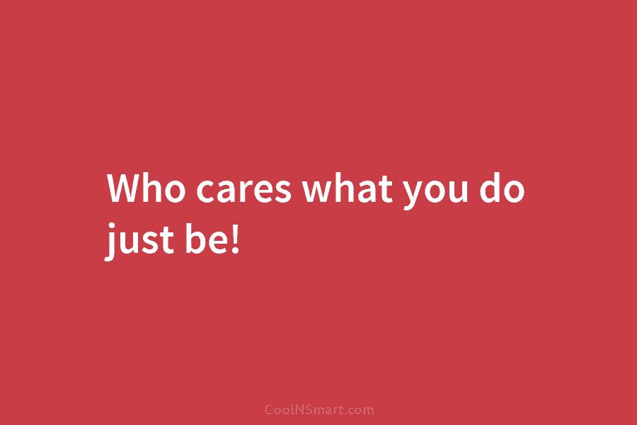 Who cares what you do just be!