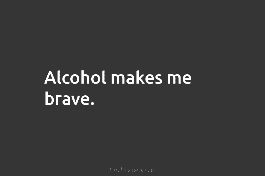 Alcohol makes me brave.