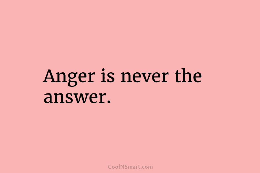 Anger is never the answer.