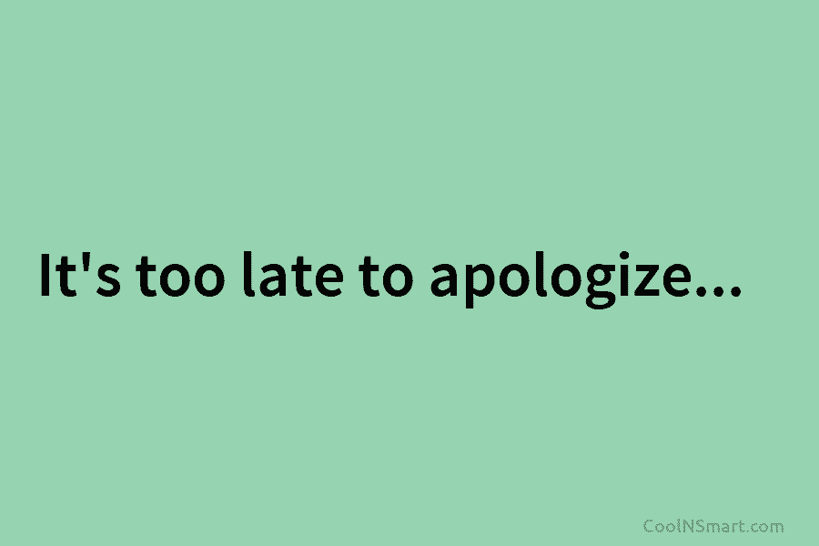 It’s too late to apologize…