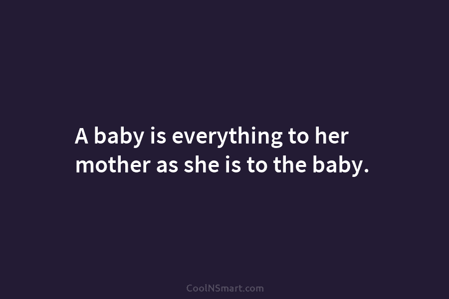 A baby is everything to her mother as she is to the baby.