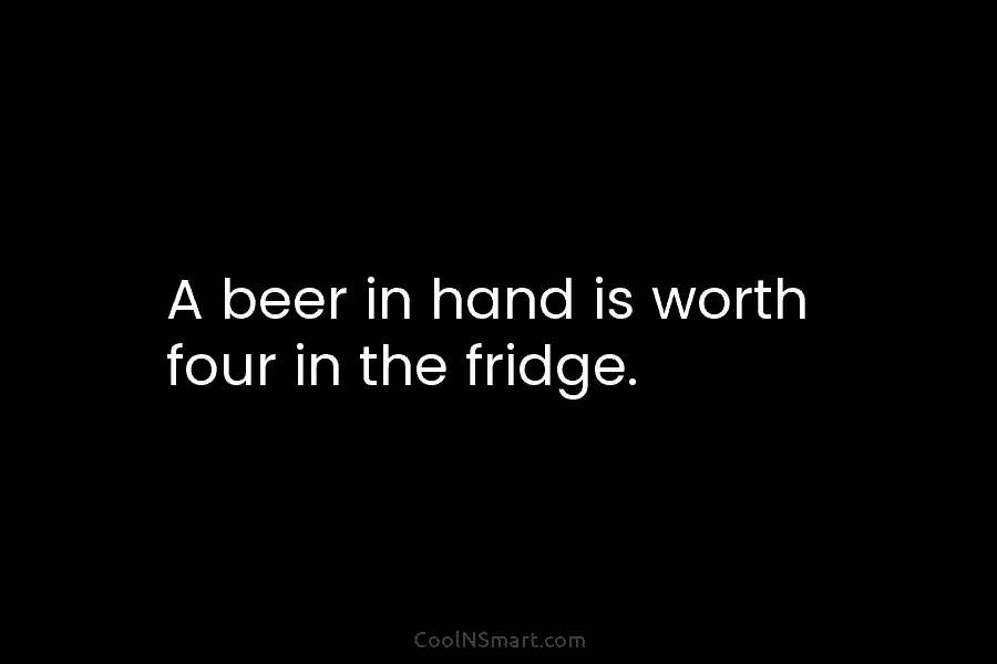 A beer in hand is worth four in the fridge.