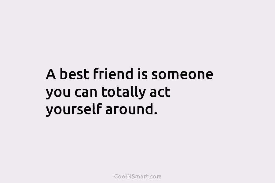 A best friend is someone you can totally act yourself around.