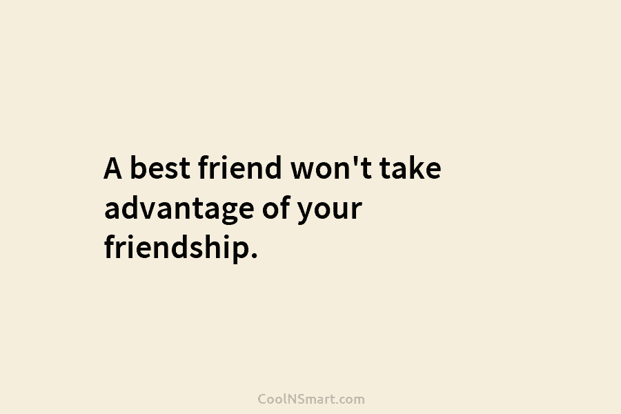 A best friend won’t take advantage of your friendship.