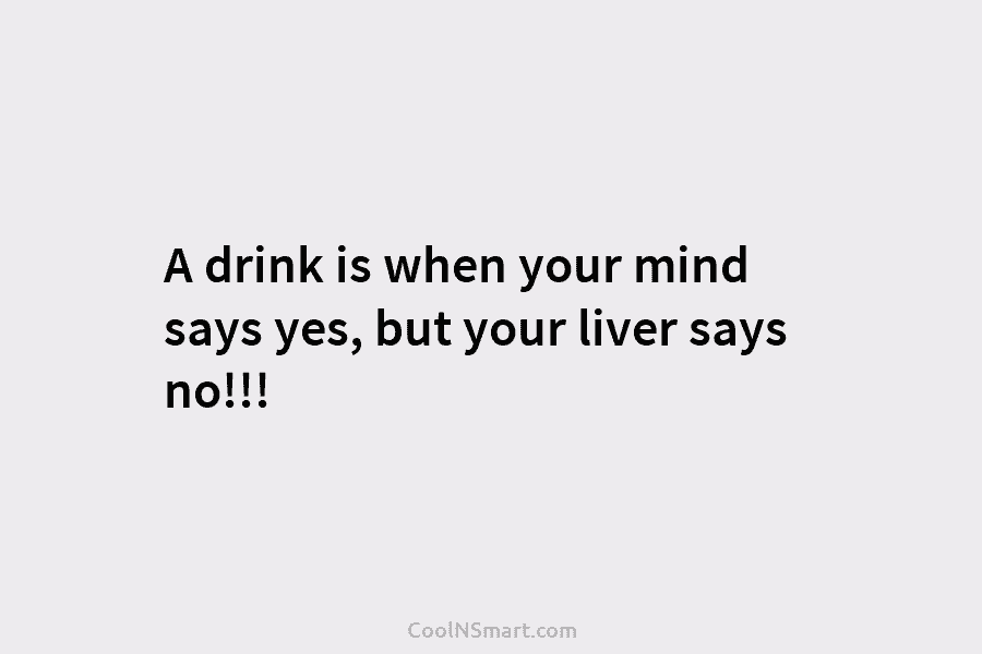 A drink is when your mind says yes, but your liver says no!!!