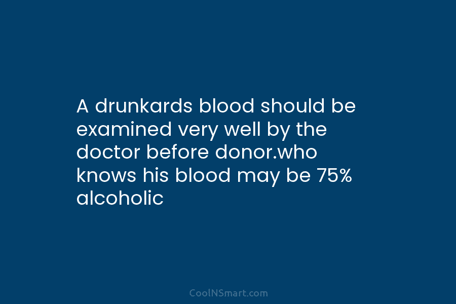 A drunkards blood should be examined very well by the doctor before donor.who knows his...