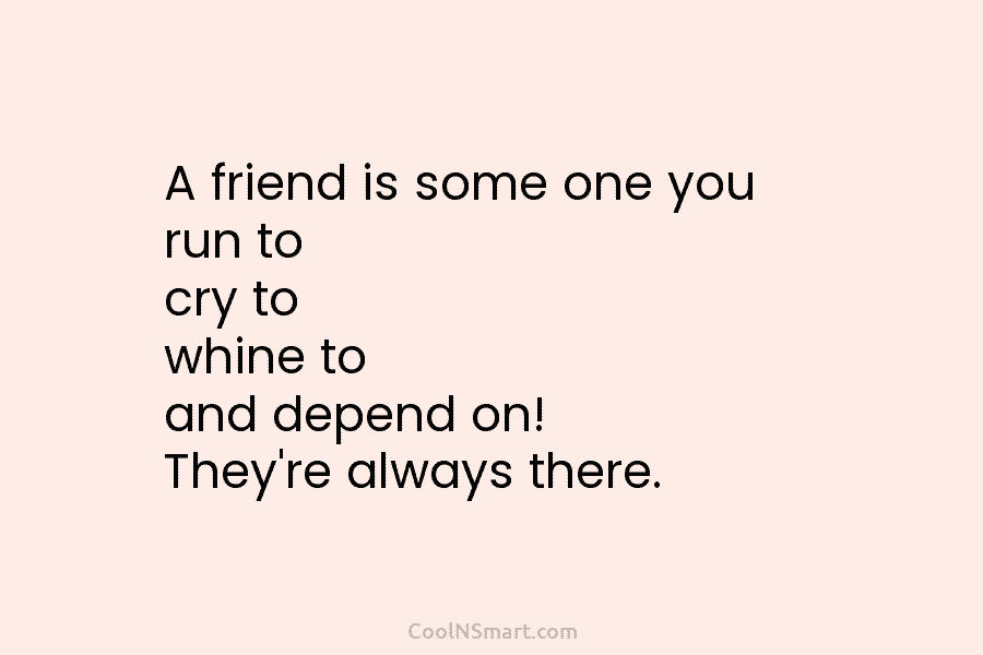 A friend is some one you run to cry to whine to and depend on!...