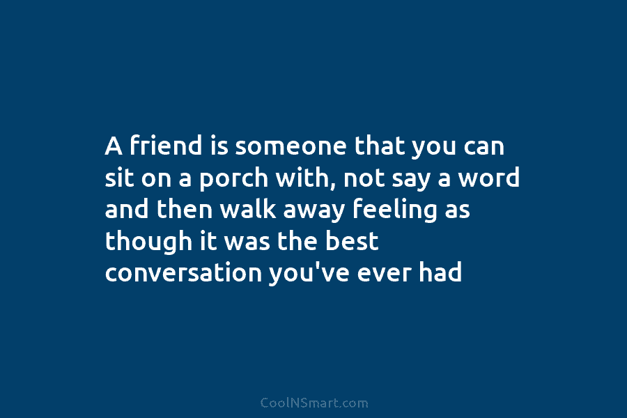 A friend is someone that you can sit on a porch with, not say a...