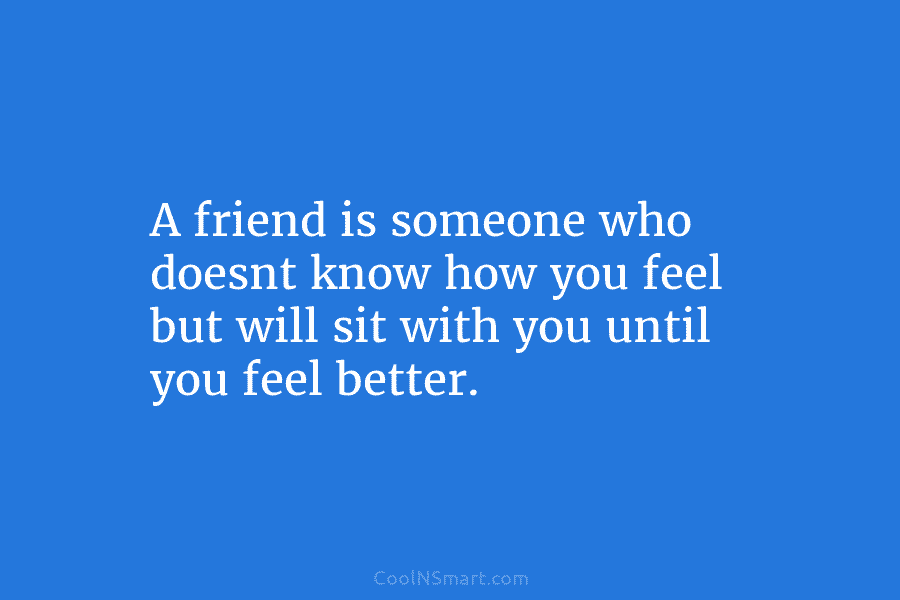 A friend is someone who doesnt know how you feel but will sit with you...