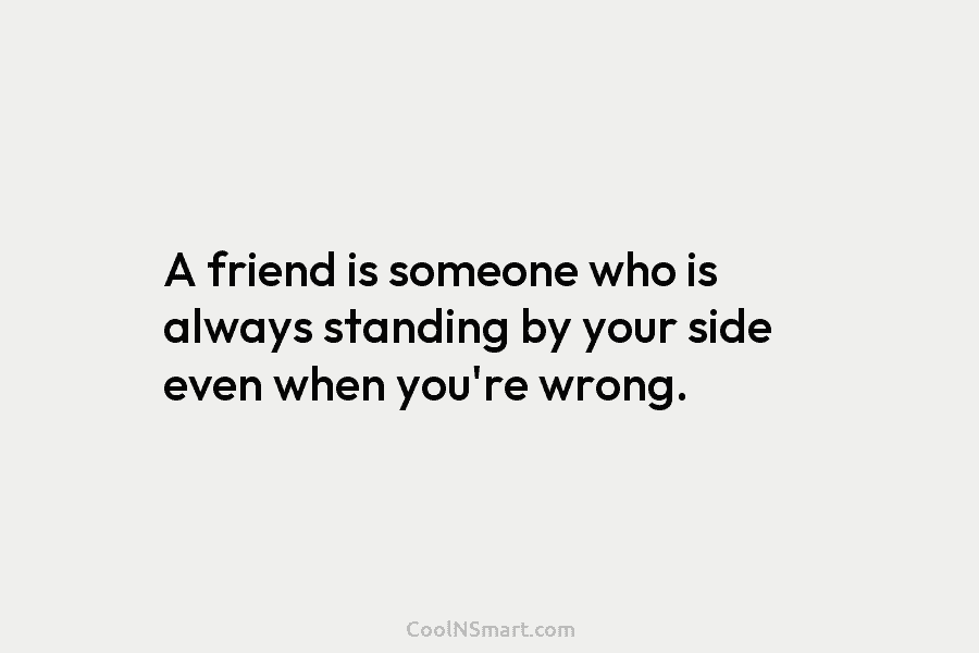 A friend is someone who is always standing by your side even when you’re wrong.