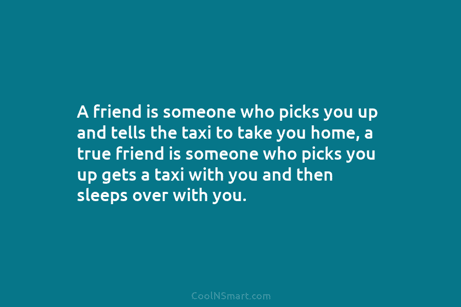 A friend is someone who picks you up and tells the taxi to take you home, a true friend is...