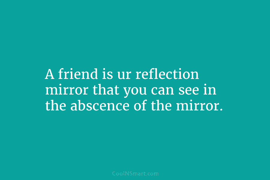 A friend is ur reflection mirror that you can see in the abscence of the...