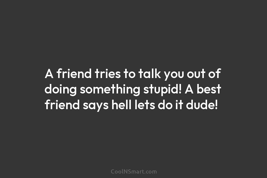 A friend tries to talk you out of doing something stupid! A best friend says...