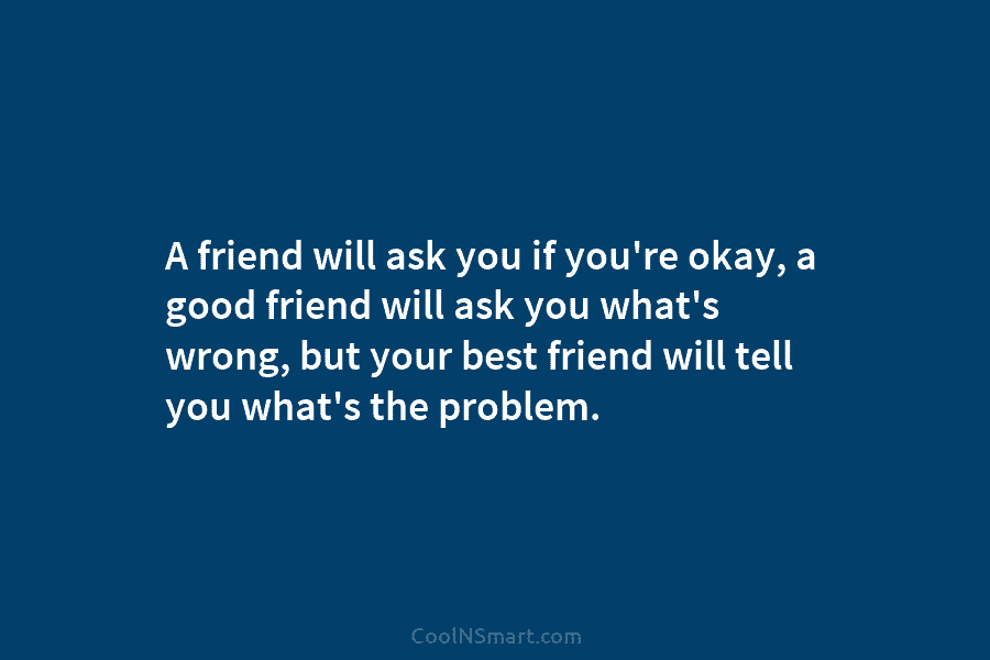 A friend will ask you if you’re okay, a good friend will ask you what’s wrong, but your best friend...