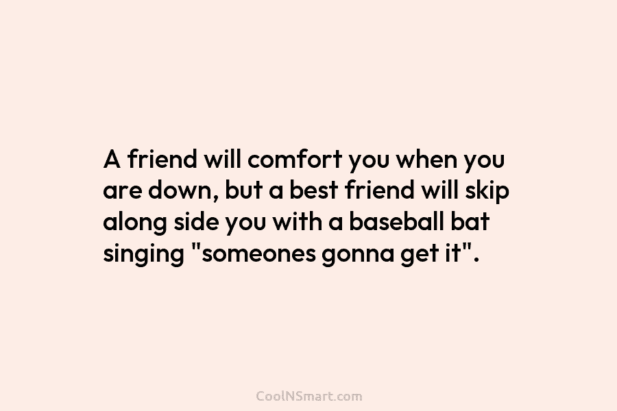 A friend will comfort you when you are down, but a best friend will skip...