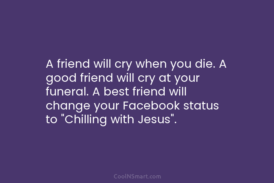 A friend will cry when you die. A good friend will cry at your funeral. A best friend will change...
