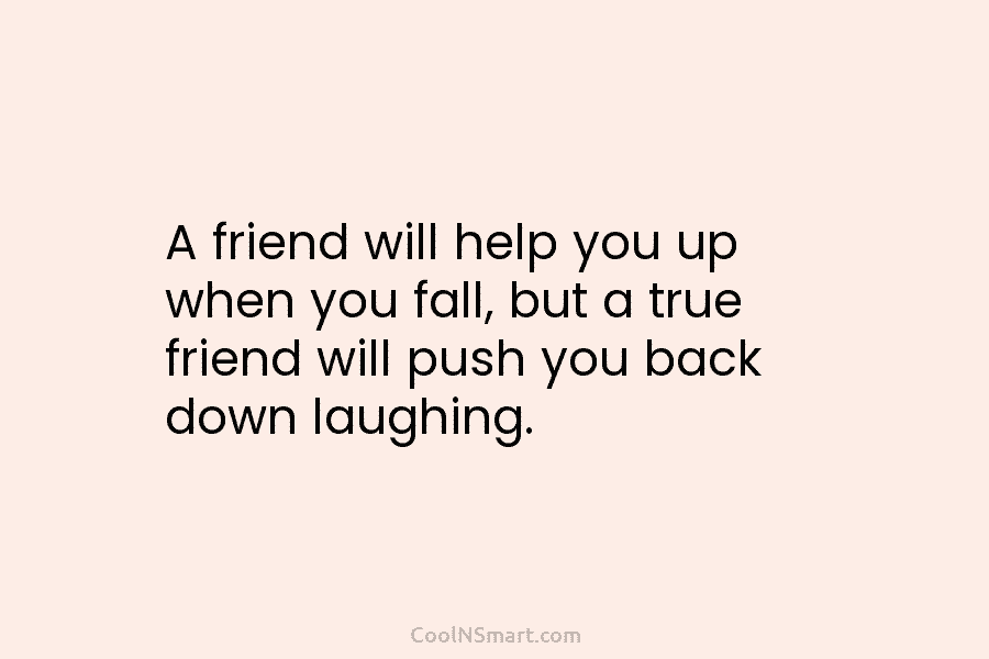 A friend will help you up when you fall, but a true friend will push you back down laughing.