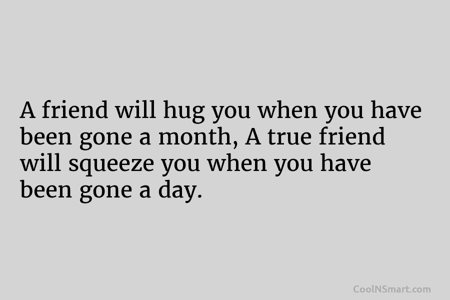 A friend will hug you when you have been gone a month, A true friend will squeeze you when you...